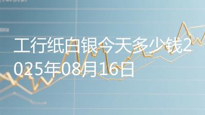 工行纸白银今天多少钱2025年08月16日