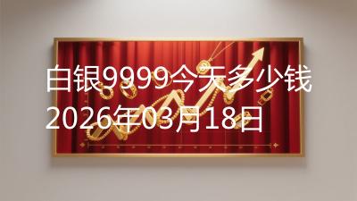 白银9999今天多少钱2026年03月18日