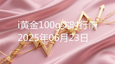 i黄金100g实时行情2025年06月23日