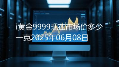 i黄金9999现在市场价多少一克2025年06月08日