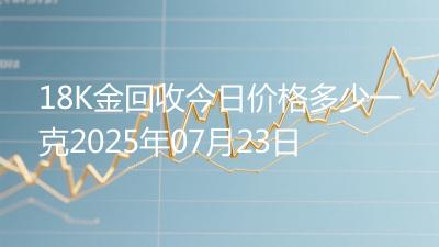 18K金回收今日价格多少一克2025年07月23日