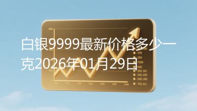 白银9999最新价格多少一克2026年01月29日