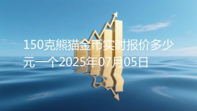 150克熊猫金币实时报价多少元一个2025年07月05日