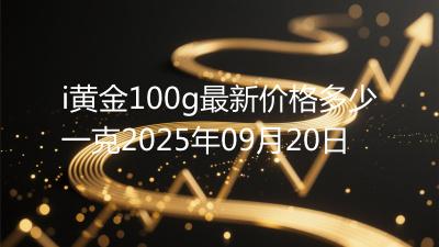 i黄金100g最新价格多少一克2025年09月20日