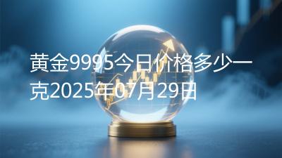 黄金9995今日价格多少一克2025年07月29日