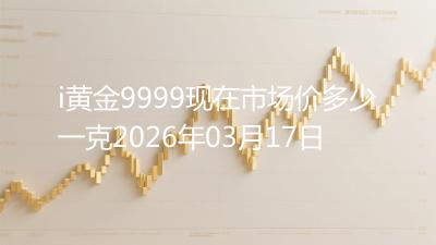 i黄金9999现在市场价多少一克2026年03月17日