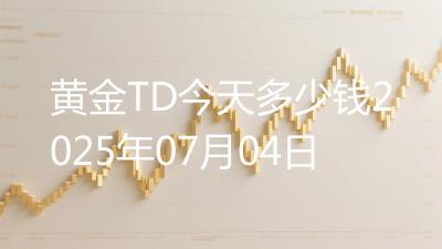 黄金TD今天多少钱2025年07月04日