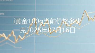 i黄金100g当前价格多少一克2025年07月16日
