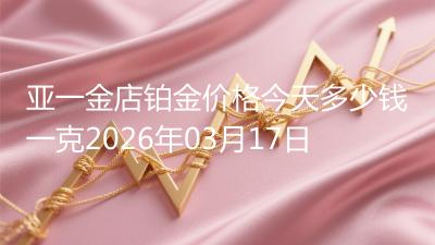 亚一金店铂金价格今天多少钱一克2026年03月17日