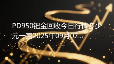 PD950钯金回收今日行情多少元一克2025年09月07日