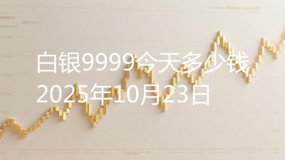 白银9999今天多少钱2025年10月23日