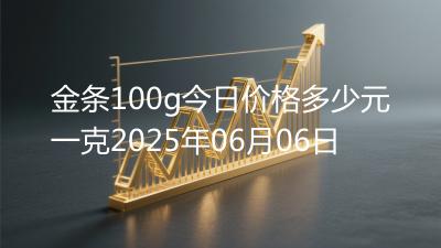 金条100g今日价格多少元一克2025年06月06日
