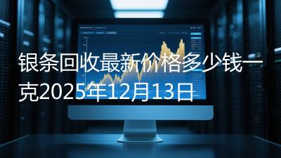 银条回收最新价格多少钱一克2025年12月13日