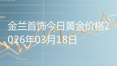 金兰首饰今日黄金价格2026年03月18日