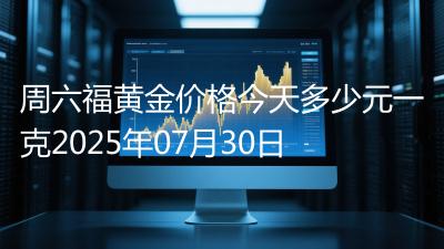 周六福黄金价格今天多少元一克2025年07月30日