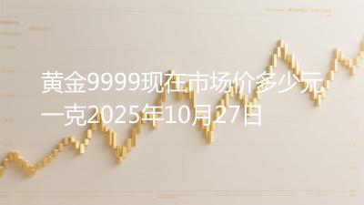 黄金9999现在市场价多少元一克2025年10月27日