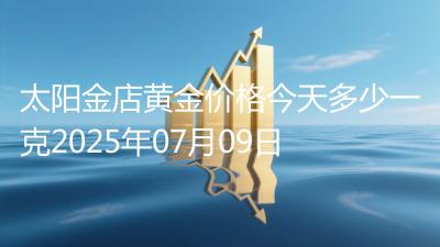 太阳金店黄金价格今天多少一克2025年07月09日