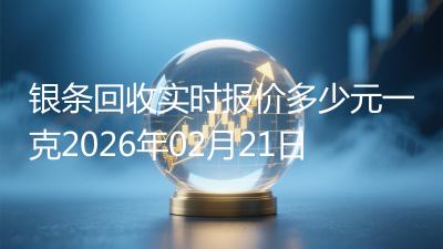 银条回收实时报价多少元一克2026年02月21日