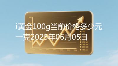 i黄金100g当前价格多少元一克2025年06月05日