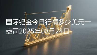 国际钯金今日行情多少美元一盎司2025年08月24日