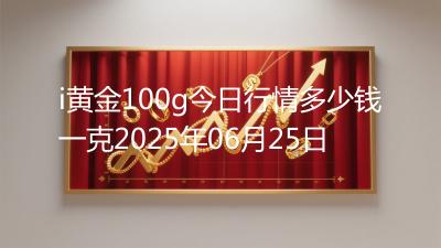 i黄金100g今日行情多少钱一克2025年06月25日