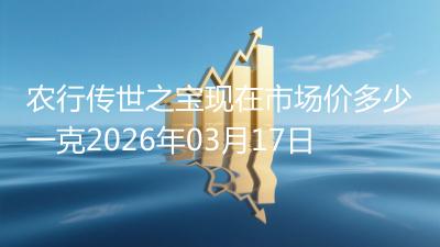 农行传世之宝现在市场价多少一克2026年03月17日