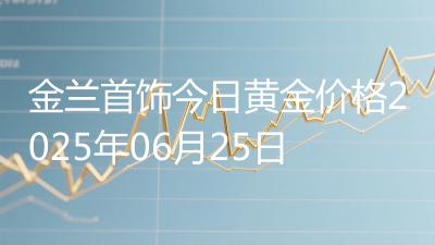 金兰首饰今日黄金价格2025年06月25日