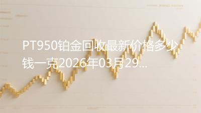 PT950铂金回收最新价格多少钱一克2026年03月29日
