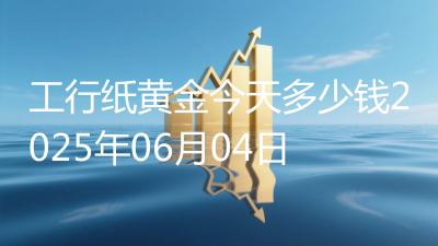 工行纸黄金今天多少钱2025年06月04日