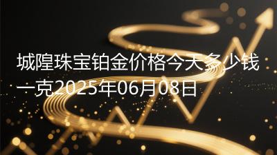 城隍珠宝铂金价格今天多少钱一克2025年06月08日
