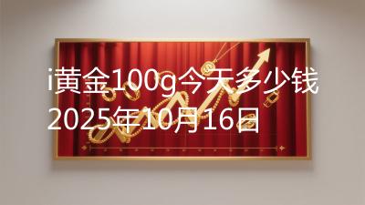 i黄金100g今天多少钱2025年10月16日