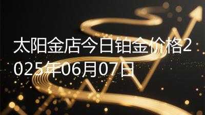 太阳金店今日铂金价格2025年06月07日
