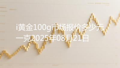 i黄金100g市场报价多少元一克2025年08月21日
