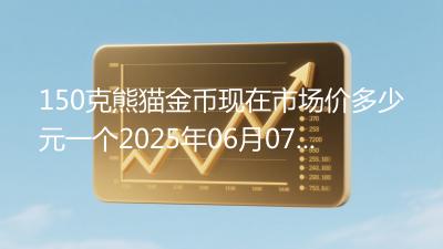 150克熊猫金币现在市场价多少元一个2025年06月07日