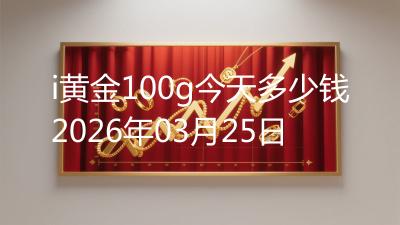 i黄金100g今天多少钱2026年03月25日