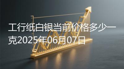 工行纸白银当前价格多少一克2025年06月07日