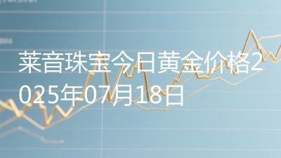 莱音珠宝今日黄金价格2025年07月18日