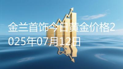 金兰首饰今日黄金价格2025年07月12日