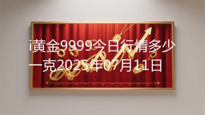 i黄金9999今日行情多少一克2025年07月11日