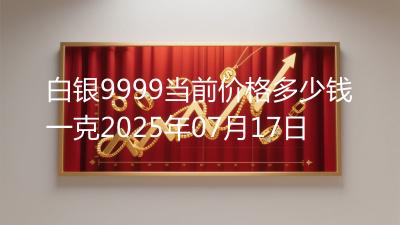 白银9999当前价格多少钱一克2025年07月17日
