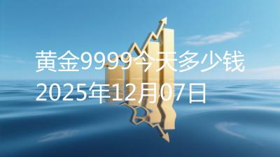 黄金9999今天多少钱2025年12月07日
