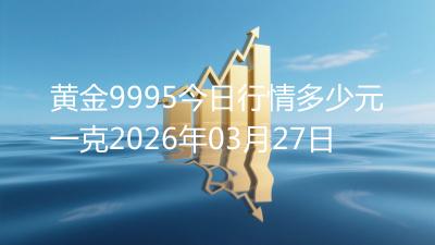 黄金9995今日行情多少元一克2026年03月27日