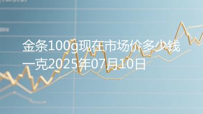 金条100g现在市场价多少钱一克2025年07月10日