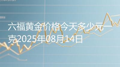 六福黄金价格今天多少元一克2025年08月14日
