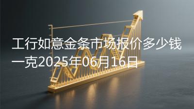工行如意金条市场报价多少钱一克2025年06月16日