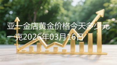 亚一金店黄金价格今天多少元一克2026年03月16日
