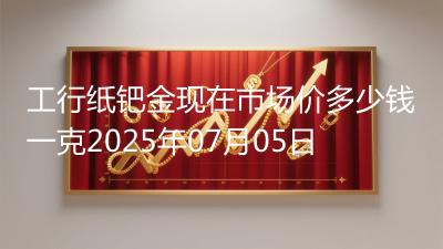 工行纸钯金现在市场价多少钱一克2025年07月05日