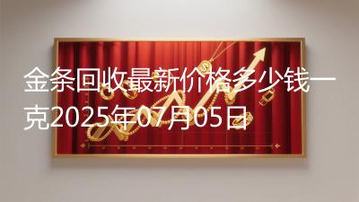 金条回收最新价格多少钱一克2025年07月05日
