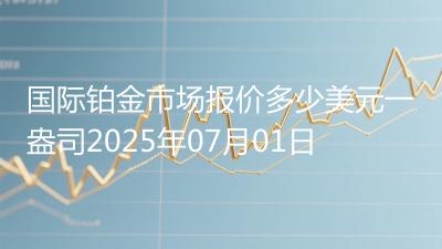 国际铂金市场报价多少美元一盎司2025年07月01日