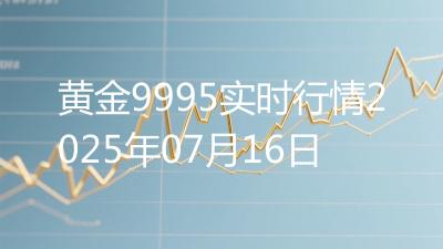 黄金9995实时行情2025年07月16日